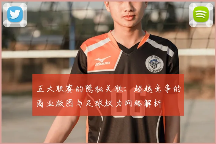 五大联赛的隐秘关联：超越竞争的商业版图与足球权力网络解析