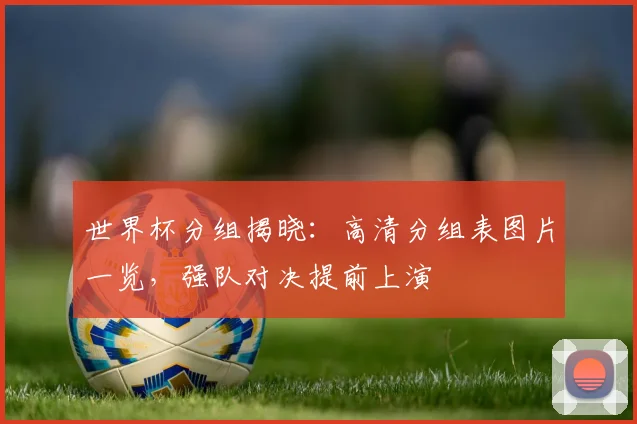 世界杯分组揭晓：高清分组表图片一览，强队对决提前上演