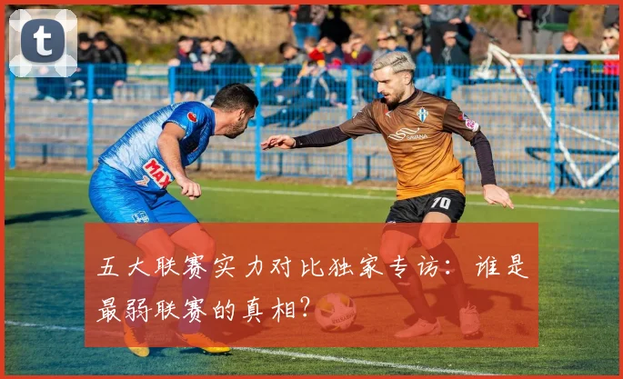五大联赛实力对比独家专访：谁是最弱联赛的真相？