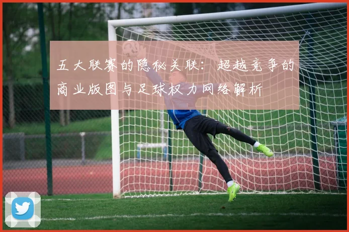 五大联赛的隐秘关联：超越竞争的商业版图与足球权力网络解析