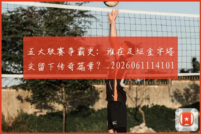 五大联赛争霸史：谁在足坛金字塔尖留下传奇篇章？_20260611141010