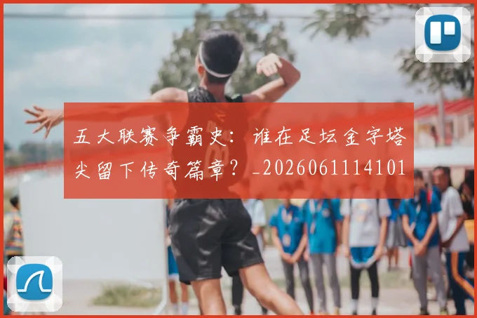 五大联赛争霸史：谁在足坛金字塔尖留下传奇篇章？_20260611141010