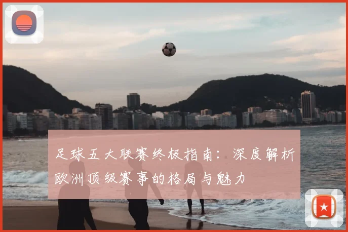 足球五大联赛终极指南：深度解析欧洲顶级赛事的格局与魅力