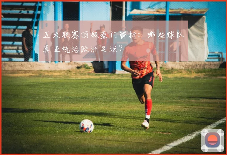 五大联赛顶级豪门解析：哪些球队真正统治欧洲足坛？